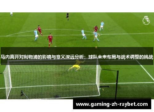 马内离开对利物浦的影响与意义深远分析：球队未来布局与战术调整的挑战