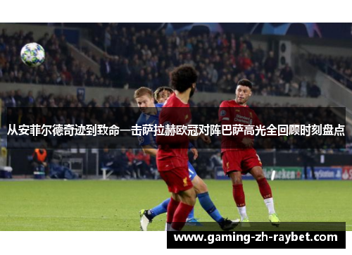 从安菲尔德奇迹到致命一击萨拉赫欧冠对阵巴萨高光全回顾时刻盘点