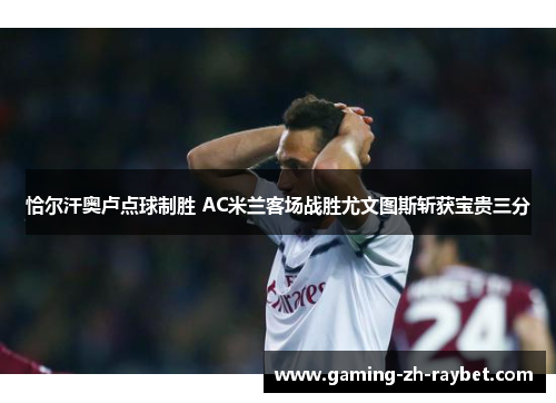 恰尔汗奥卢点球制胜 AC米兰客场战胜尤文图斯斩获宝贵三分